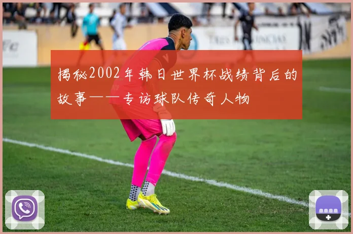 揭秘2002年韩日世界杯战绩背后的故事——专访球队传奇人物