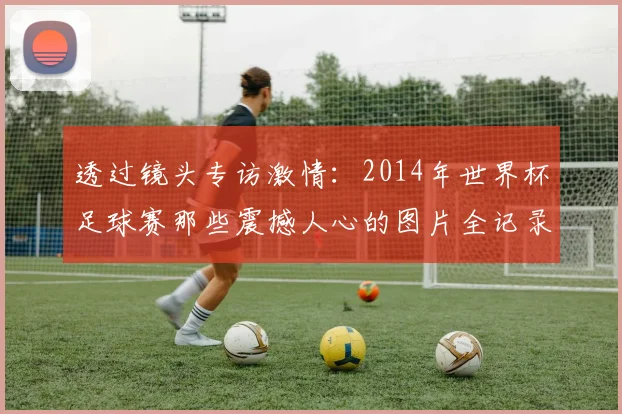 透过镜头专访激情：2014年世界杯足球赛那些震撼人心的图片全记录