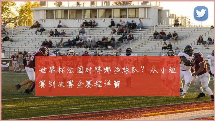 世界杯法国对阵哪些球队？从小组赛到决赛全赛程详解
