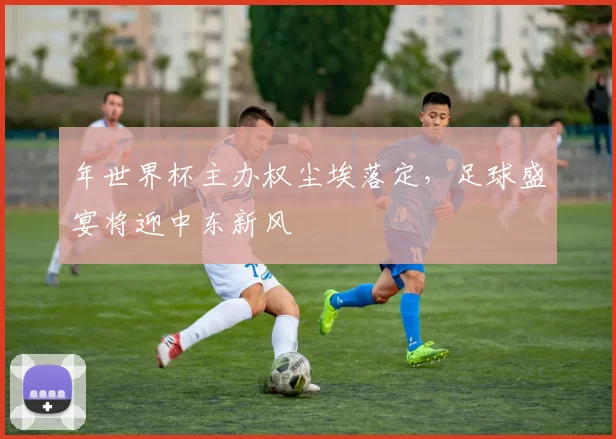 年世界杯主办权尘埃落定，足球盛宴将迎中东新风