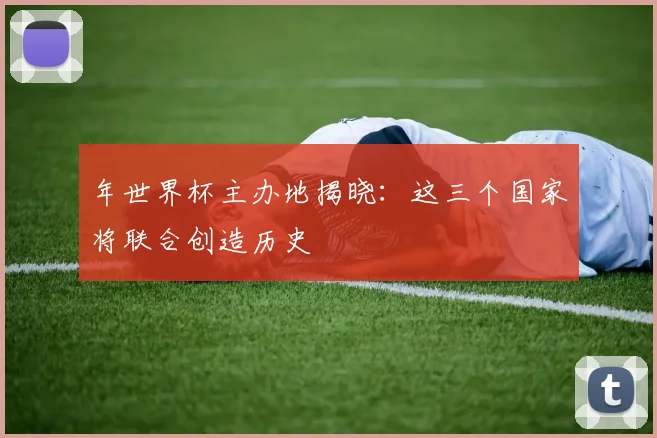 年世界杯主办地揭晓：这三个国家将联合创造历史