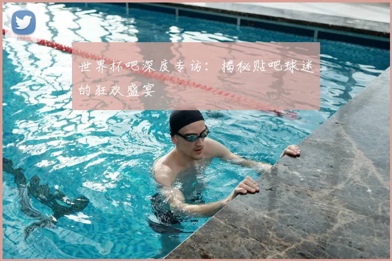 世界杯吧深度专访：揭秘贴吧球迷的狂欢盛宴