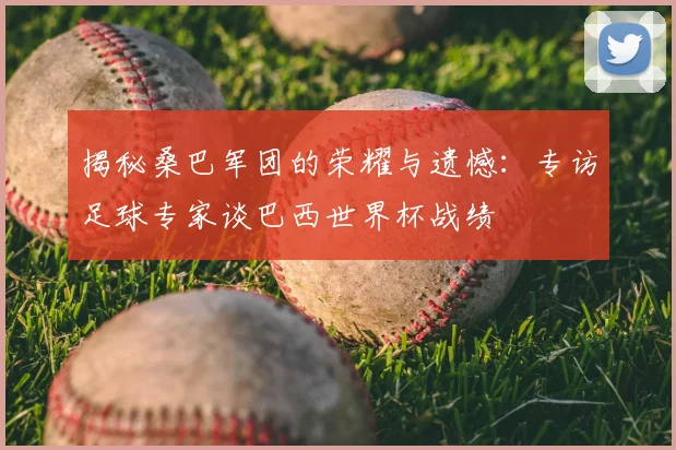揭秘桑巴军团的荣耀与遗憾：专访足球专家谈巴西世界杯战绩