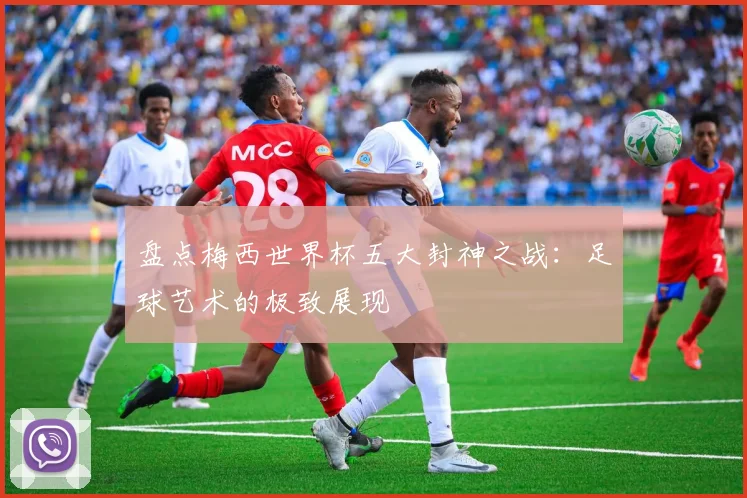 盘点梅西世界杯五大封神之战：足球艺术的极致展现