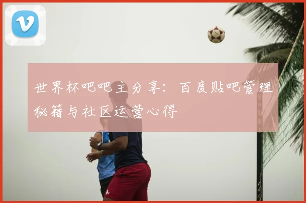 世界杯吧吧主分享：百度贴吧管理秘籍与社区运营心得