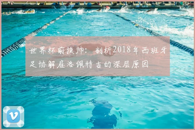 世界杯前换帅:剖析2018年西班牙足协解雇洛佩特吉的深层原因