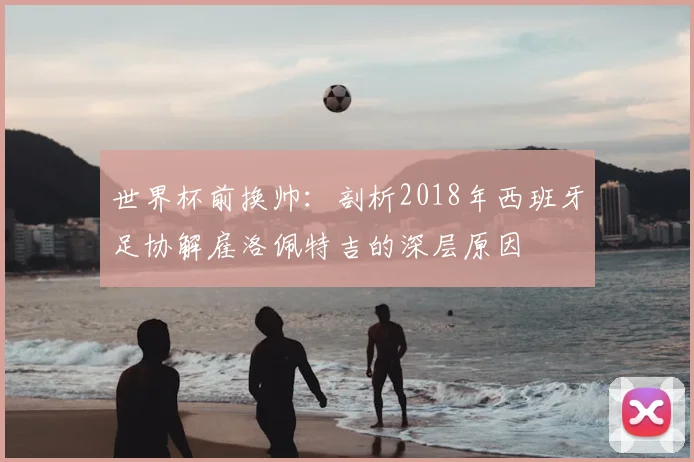 世界杯前换帅:剖析2018年西班牙足协解雇洛佩特吉的深层原因