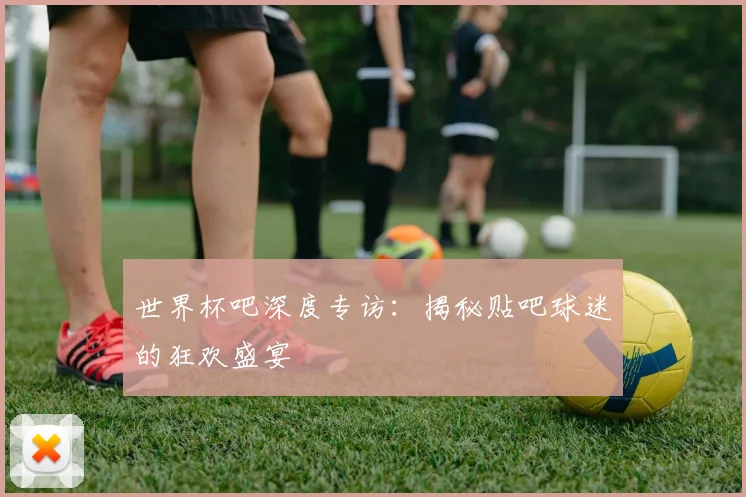 世界杯吧深度专访：揭秘贴吧球迷的狂欢盛宴