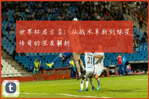 世界杯启示录：从战术革新到球星传奇的深度解析