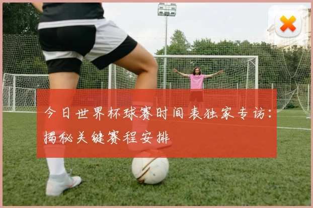 今日世界杯球赛时间表独家专访：揭秘关键赛程安排