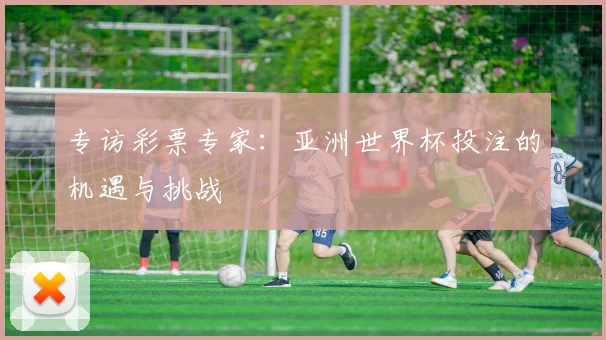 专访彩票专家：亚洲世界杯投注的机遇与挑战